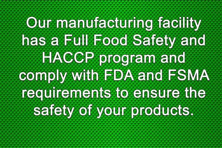 Our manufacturing facility has a Full Food Safety and HACCP program and comply with FDA and FSMA requirements to ensure the safety of your products.