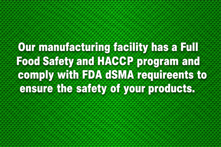 Our manufacturing facility has a Full Food Safety and HACCP program and comply with FDA and FSMA requirements to ensure the safety of your products