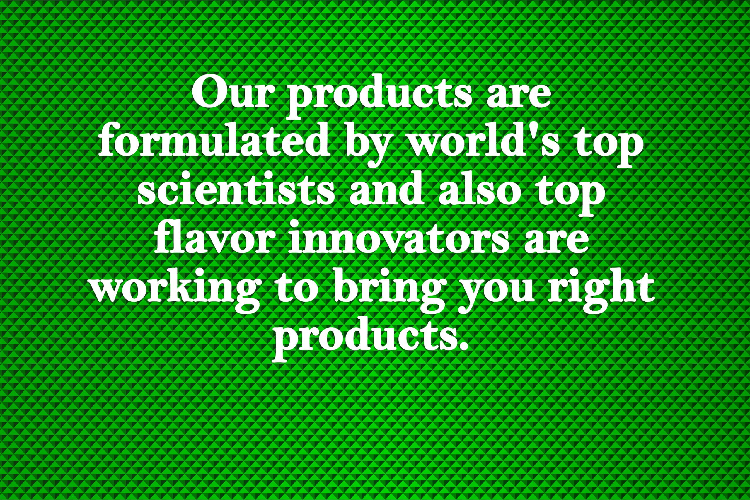 Our products are formulated by world’s top scientists and also top flavor innovators are working to bring you right products.