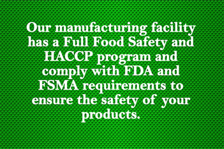 Our manufacturing facility has a Full Food Safety and HACCP program and comply with FDA and FSMA requirements to ensure the safety of your products.