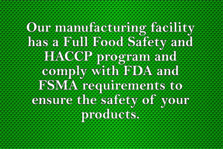Our manufacturing facility has a Full Food Safety and HACCP program and comply with FDA and FSMA requirements to ensure the safety of your products.